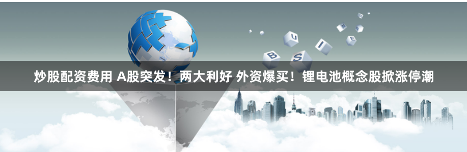 炒股配资费用 A股突发！两大利好 外资爆买！锂电池概念股掀涨停潮