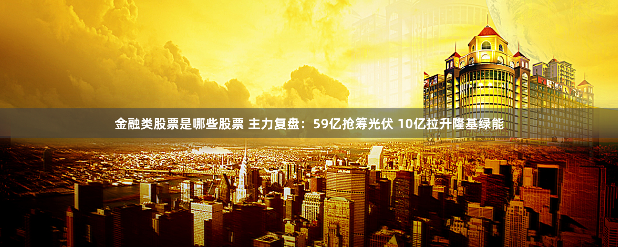 金融类股票是哪些股票 主力复盘：59亿抢筹光伏 10亿拉升隆基绿能
