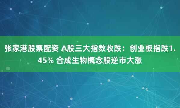 张家港股票配资 A股三大指数收跌：创业板指跌1.45% 合成生物概念股逆市大涨