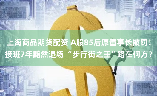 上海商品期货配资 A股85后原董事长被罚！接班7年黯然退场 “步行街之王”路在何方？