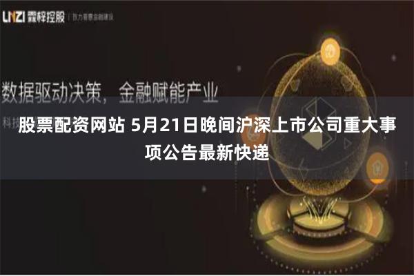 股票配资网站 5月21日晚间沪深上市公司重大事项公告最新快递