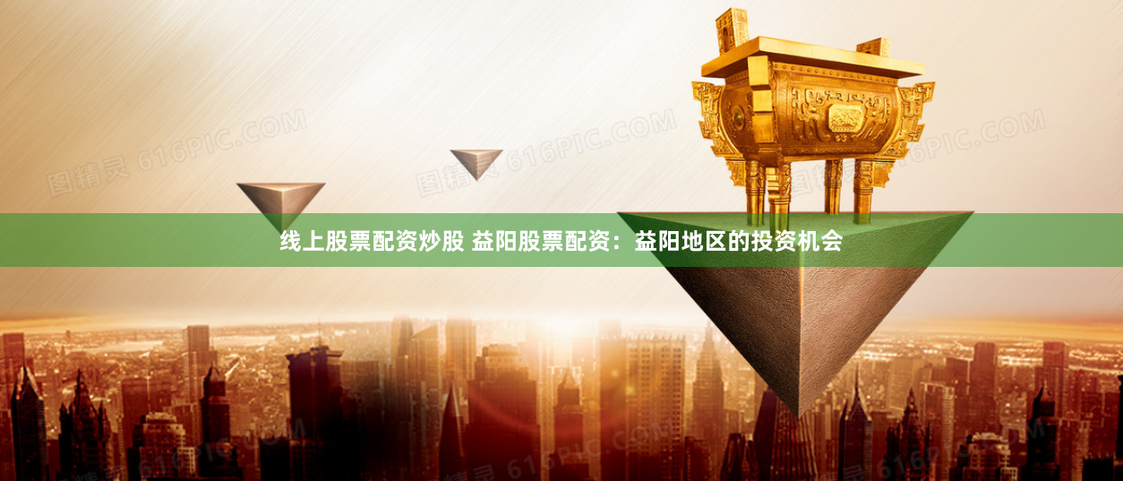 线上股票配资炒股 益阳股票配资：益阳地区的投资机会