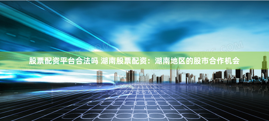 股票配资平台合法吗 湖南股票配资：湖南地区的股市合作机会