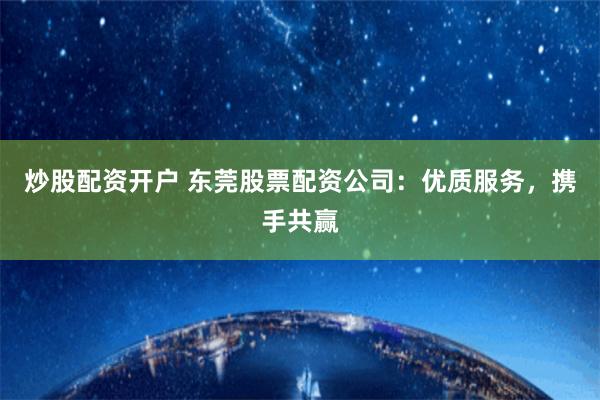 炒股配资开户 东莞股票配资公司：优质服务，携手共赢