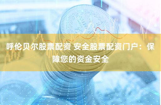 呼伦贝尔股票配资 安全股票配资门户：保障您的资金安全