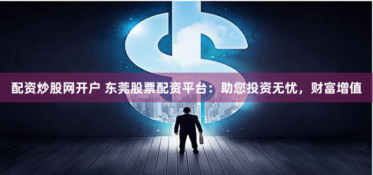配资炒股网开户 东莞股票配资平台：助您投资无忧，财富增值