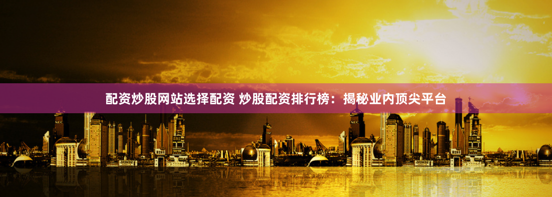 配资炒股网站选择配资 炒股配资排行榜：揭秘业内顶尖平台