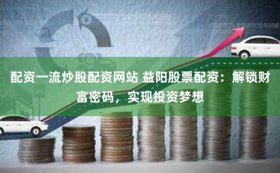 配资一流炒股配资网站 益阳股票配资：解锁财富密码，实现投资梦想