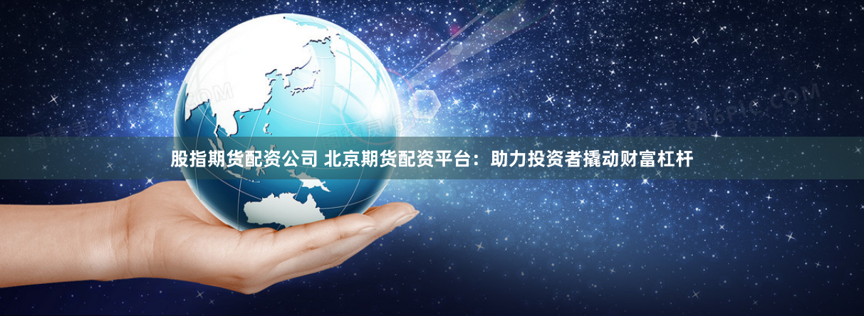 股指期货配资公司 北京期货配资平台：助力投资者撬动财富杠杆