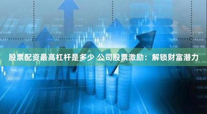 股票配资最高杠杆是多少 公司股票激励：解锁财富潜力