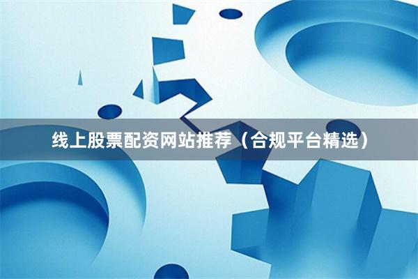 线上股票配资网站推荐(合规平台精选)